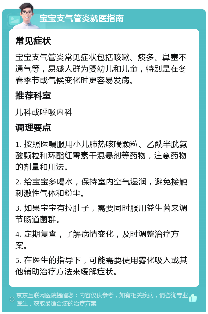 宝宝支气管炎就医指南 常见症状 宝宝支气管炎常见症状包括咳嗽、痰多、鼻塞不通气等，易感人群为婴幼儿和儿童，特别是在冬春季节或气候变化时更容易发病。 推荐科室 儿科或呼吸内科 调理要点 1. 按照医嘱服用小儿肺热咳喘颗粒、乙酰半胱氨酸颗粒和环酯红霉素干混悬剂等药物，注意药物的剂量和用法。 2. 给宝宝多喝水，保持室内空气湿润，避免接触刺激性气体和粉尘。 3. 如果宝宝有拉肚子，需要同时服用益生菌来调节肠道菌群。 4. 定期复查，了解病情变化，及时调整治疗方案。 5. 在医生的指导下，可能需要使用雾化吸入或其他辅助治疗方法来缓解症状。