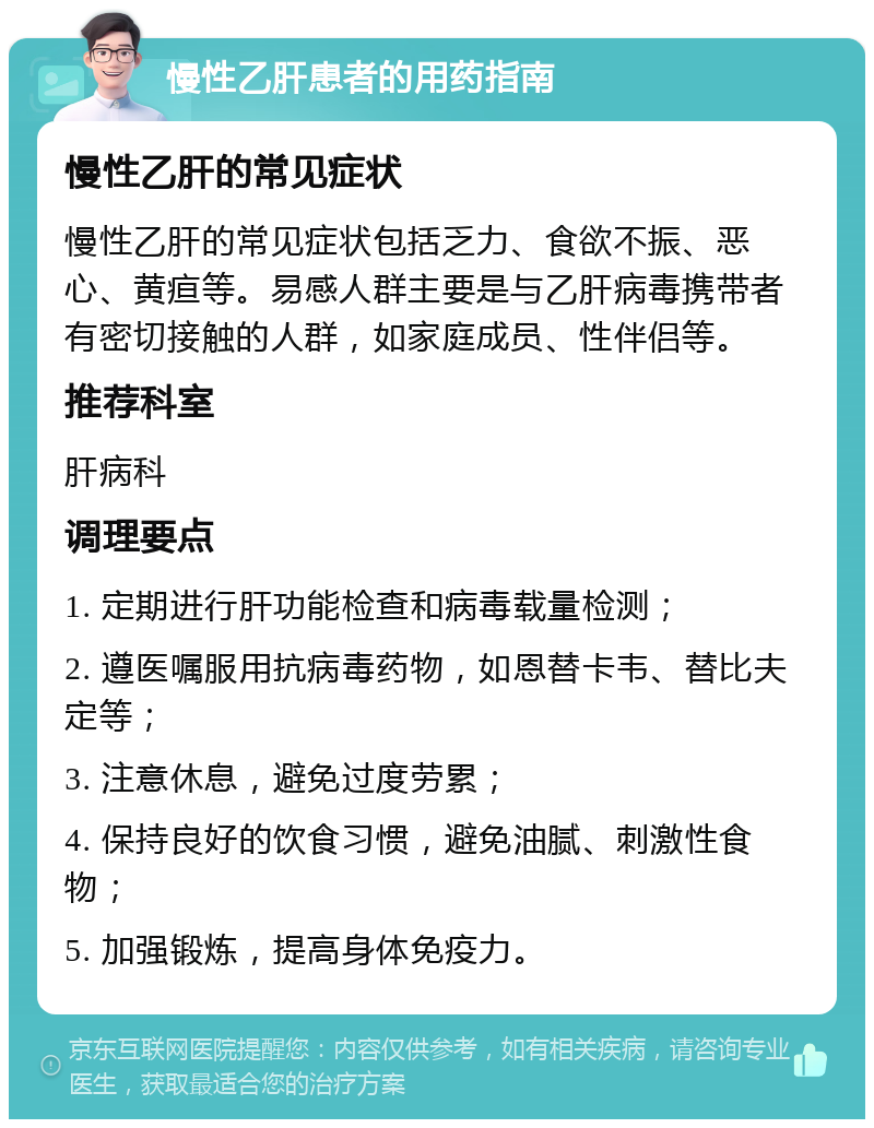 慢性乙肝患者的用药指南 慢性乙肝的常见症状 慢性乙肝的常见症状包括乏力、食欲不振、恶心、黄疸等。易感人群主要是与乙肝病毒携带者有密切接触的人群，如家庭成员、性伴侣等。 推荐科室 肝病科 调理要点 1. 定期进行肝功能检查和病毒载量检测； 2. 遵医嘱服用抗病毒药物，如恩替卡韦、替比夫定等； 3. 注意休息，避免过度劳累； 4. 保持良好的饮食习惯，避免油腻、刺激性食物； 5. 加强锻炼，提高身体免疫力。