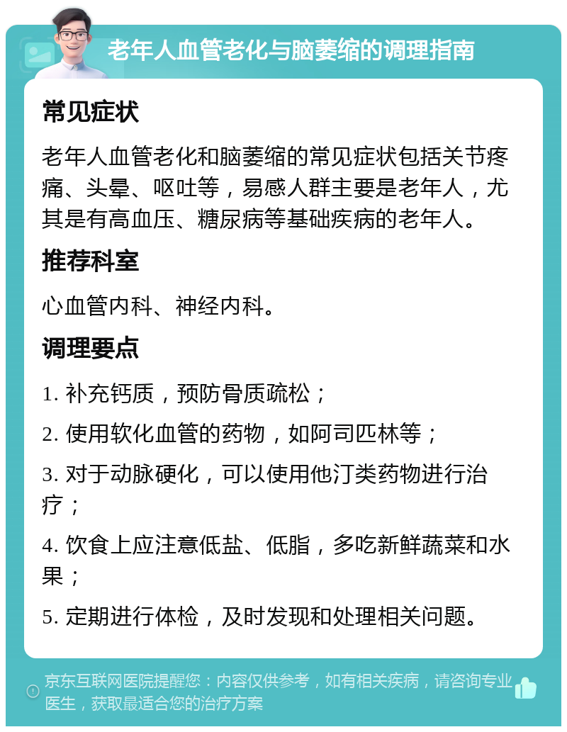 老年人血管老化与脑萎缩的调理指南 常见症状 老年人血管老化和脑萎缩的常见症状包括关节疼痛、头晕、呕吐等，易感人群主要是老年人，尤其是有高血压、糖尿病等基础疾病的老年人。 推荐科室 心血管内科、神经内科。 调理要点 1. 补充钙质，预防骨质疏松； 2. 使用软化血管的药物，如阿司匹林等； 3. 对于动脉硬化，可以使用他汀类药物进行治疗； 4. 饮食上应注意低盐、低脂，多吃新鲜蔬菜和水果； 5. 定期进行体检，及时发现和处理相关问题。