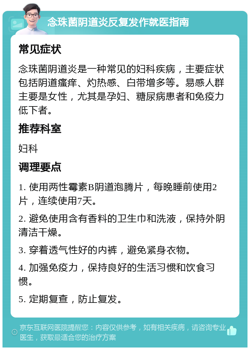 念珠菌阴道炎反复发作就医指南 常见症状 念珠菌阴道炎是一种常见的妇科疾病，主要症状包括阴道瘙痒、灼热感、白带增多等。易感人群主要是女性，尤其是孕妇、糖尿病患者和免疫力低下者。 推荐科室 妇科 调理要点 1. 使用两性霉素B阴道泡腾片，每晚睡前使用2片，连续使用7天。 2. 避免使用含有香料的卫生巾和洗液，保持外阴清洁干燥。 3. 穿着透气性好的内裤，避免紧身衣物。 4. 加强免疫力，保持良好的生活习惯和饮食习惯。 5. 定期复查，防止复发。