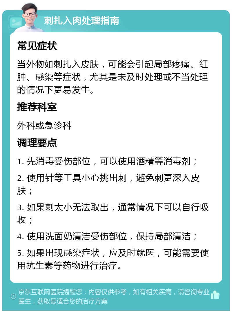 刺扎入肉处理指南 常见症状 当外物如刺扎入皮肤，可能会引起局部疼痛、红肿、感染等症状，尤其是未及时处理或不当处理的情况下更易发生。 推荐科室 外科或急诊科 调理要点 1. 先消毒受伤部位，可以使用酒精等消毒剂； 2. 使用针等工具小心挑出刺，避免刺更深入皮肤； 3. 如果刺太小无法取出，通常情况下可以自行吸收； 4. 使用洗面奶清洁受伤部位，保持局部清洁； 5. 如果出现感染症状，应及时就医，可能需要使用抗生素等药物进行治疗。