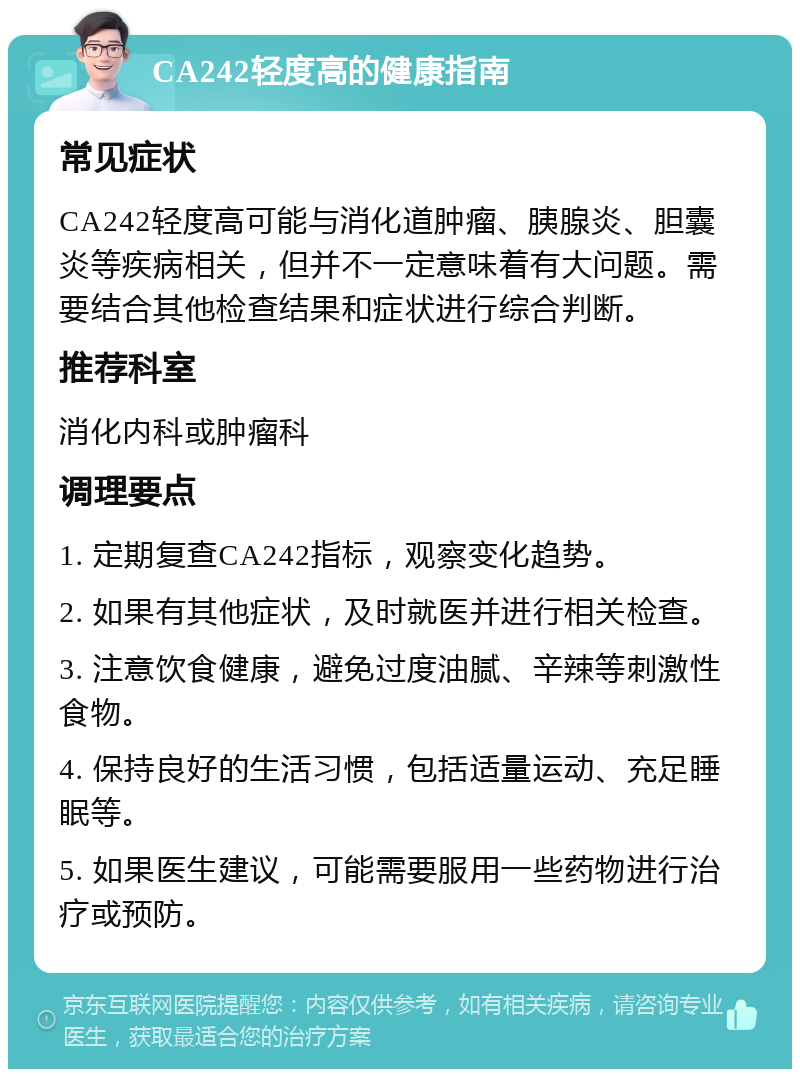 CA242轻度高的健康指南 常见症状 CA242轻度高可能与消化道肿瘤、胰腺炎、胆囊炎等疾病相关，但并不一定意味着有大问题。需要结合其他检查结果和症状进行综合判断。 推荐科室 消化内科或肿瘤科 调理要点 1. 定期复查CA242指标，观察变化趋势。 2. 如果有其他症状，及时就医并进行相关检查。 3. 注意饮食健康，避免过度油腻、辛辣等刺激性食物。 4. 保持良好的生活习惯，包括适量运动、充足睡眠等。 5. 如果医生建议，可能需要服用一些药物进行治疗或预防。