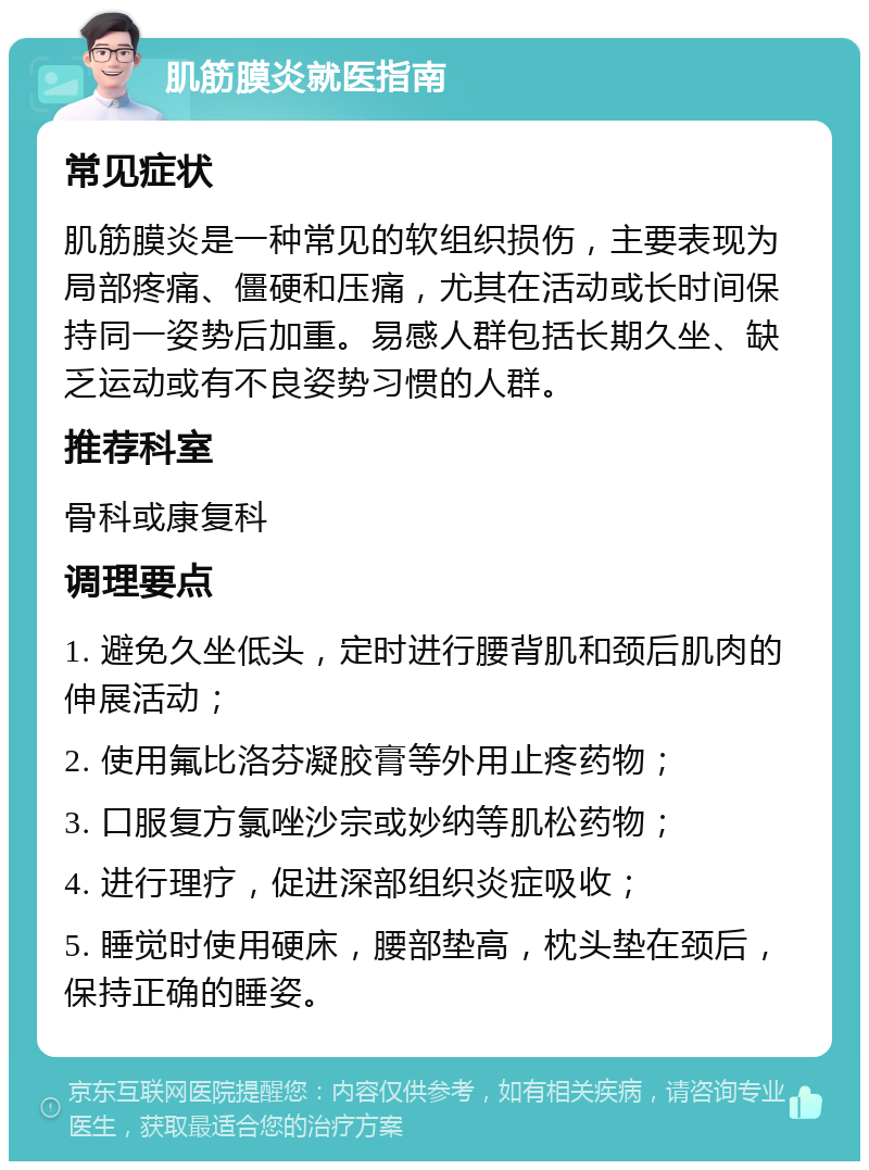 肌筋膜炎就医指南 常见症状 肌筋膜炎是一种常见的软组织损伤，主要表现为局部疼痛、僵硬和压痛，尤其在活动或长时间保持同一姿势后加重。易感人群包括长期久坐、缺乏运动或有不良姿势习惯的人群。 推荐科室 骨科或康复科 调理要点 1. 避免久坐低头，定时进行腰背肌和颈后肌肉的伸展活动； 2. 使用氟比洛芬凝胶膏等外用止疼药物； 3. 口服复方氯唑沙宗或妙纳等肌松药物； 4. 进行理疗，促进深部组织炎症吸收； 5. 睡觉时使用硬床，腰部垫高，枕头垫在颈后，保持正确的睡姿。