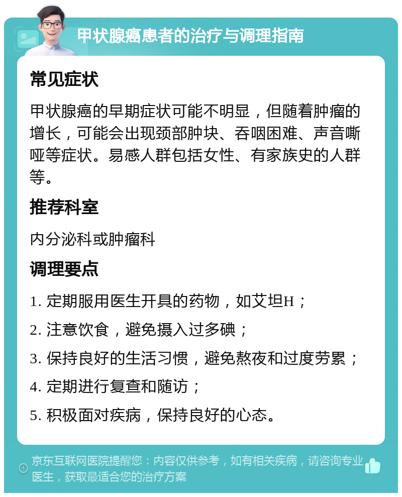 甲状腺癌患者的治疗与调理指南 常见症状 甲状腺癌的早期症状可能不明显，但随着肿瘤的增长，可能会出现颈部肿块、吞咽困难、声音嘶哑等症状。易感人群包括女性、有家族史的人群等。 推荐科室 内分泌科或肿瘤科 调理要点 1. 定期服用医生开具的药物，如艾坦H； 2. 注意饮食，避免摄入过多碘； 3. 保持良好的生活习惯，避免熬夜和过度劳累； 4. 定期进行复查和随访； 5. 积极面对疾病，保持良好的心态。