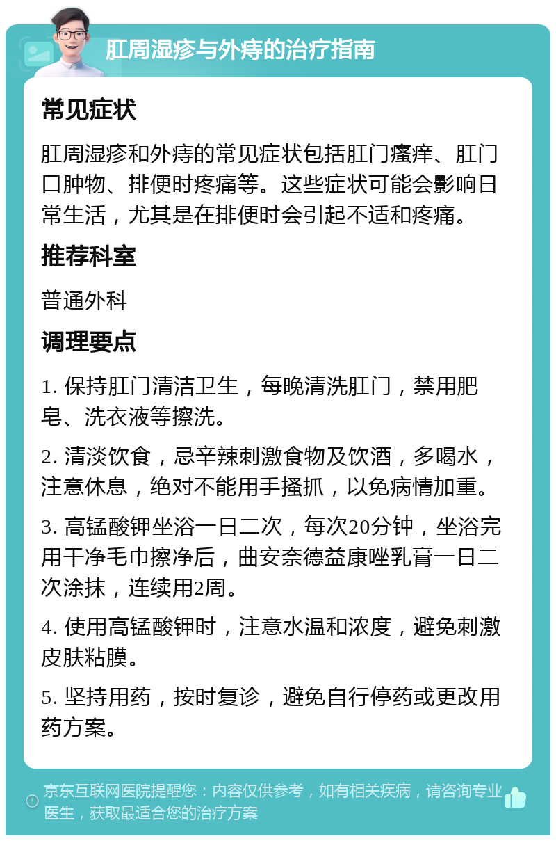 肛周湿疹与外痔的治疗指南 常见症状 肛周湿疹和外痔的常见症状包括肛门瘙痒、肛门口肿物、排便时疼痛等。这些症状可能会影响日常生活，尤其是在排便时会引起不适和疼痛。 推荐科室 普通外科 调理要点 1. 保持肛门清洁卫生，每晚清洗肛门，禁用肥皂、洗衣液等擦洗。 2. 清淡饮食，忌辛辣刺激食物及饮酒，多喝水，注意休息，绝对不能用手搔抓，以免病情加重。 3. 高锰酸钾坐浴一日二次，每次20分钟，坐浴完用干净毛巾擦净后，曲安奈德益康唑乳膏一日二次涂抹，连续用2周。 4. 使用高锰酸钾时，注意水温和浓度，避免刺激皮肤粘膜。 5. 坚持用药，按时复诊，避免自行停药或更改用药方案。