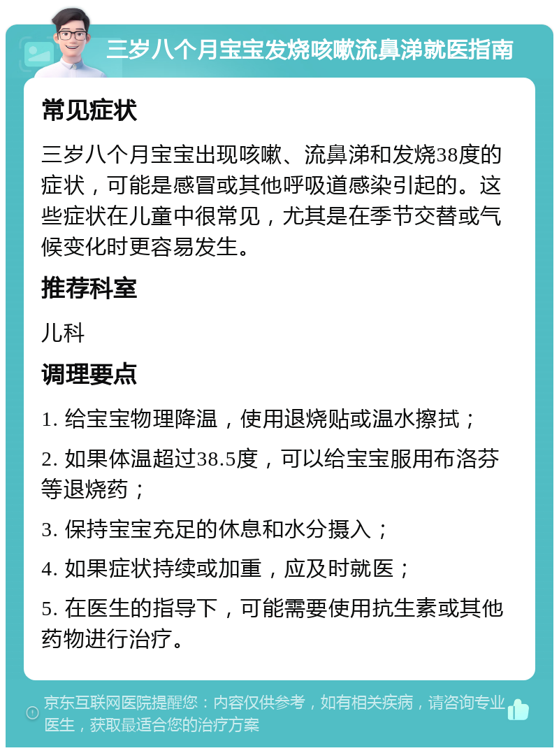 三岁八个月宝宝发烧咳嗽流鼻涕就医指南 常见症状 三岁八个月宝宝出现咳嗽、流鼻涕和发烧38度的症状，可能是感冒或其他呼吸道感染引起的。这些症状在儿童中很常见，尤其是在季节交替或气候变化时更容易发生。 推荐科室 儿科 调理要点 1. 给宝宝物理降温，使用退烧贴或温水擦拭； 2. 如果体温超过38.5度，可以给宝宝服用布洛芬等退烧药； 3. 保持宝宝充足的休息和水分摄入； 4. 如果症状持续或加重，应及时就医； 5. 在医生的指导下，可能需要使用抗生素或其他药物进行治疗。