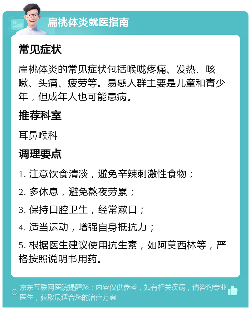 扁桃体炎就医指南 常见症状 扁桃体炎的常见症状包括喉咙疼痛、发热、咳嗽、头痛、疲劳等。易感人群主要是儿童和青少年，但成年人也可能患病。 推荐科室 耳鼻喉科 调理要点 1. 注意饮食清淡，避免辛辣刺激性食物； 2. 多休息，避免熬夜劳累； 3. 保持口腔卫生，经常漱口； 4. 适当运动，增强自身抵抗力； 5. 根据医生建议使用抗生素，如阿莫西林等，严格按照说明书用药。