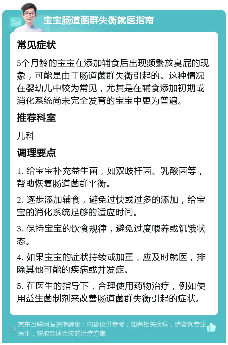 宝宝肠道菌群失衡就医指南 常见症状 5个月龄的宝宝在添加辅食后出现频繁放臭屁的现象，可能是由于肠道菌群失衡引起的。这种情况在婴幼儿中较为常见，尤其是在辅食添加初期或消化系统尚未完全发育的宝宝中更为普遍。 推荐科室 儿科 调理要点 1. 给宝宝补充益生菌，如双歧杆菌、乳酸菌等，帮助恢复肠道菌群平衡。 2. 逐步添加辅食，避免过快或过多的添加，给宝宝的消化系统足够的适应时间。 3. 保持宝宝的饮食规律，避免过度喂养或饥饿状态。 4. 如果宝宝的症状持续或加重，应及时就医，排除其他可能的疾病或并发症。 5. 在医生的指导下，合理使用药物治疗，例如使用益生菌制剂来改善肠道菌群失衡引起的症状。