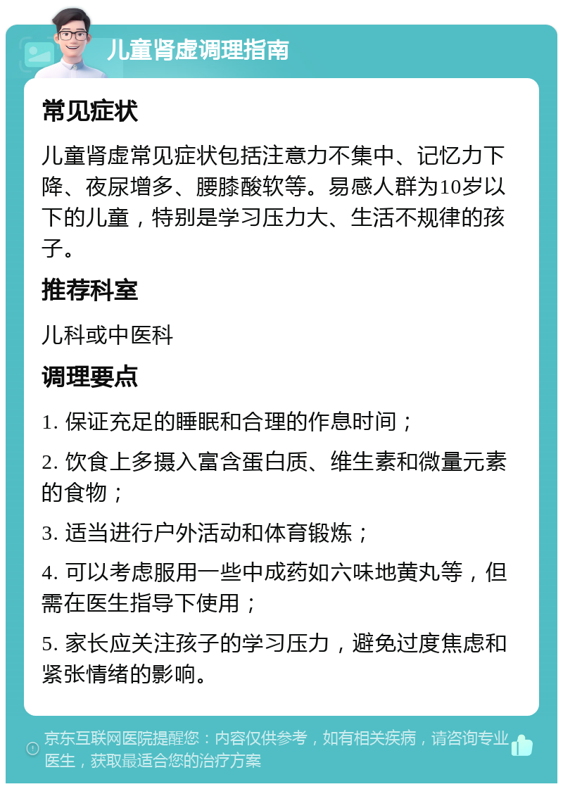 儿童肾虚调理指南 常见症状 儿童肾虚常见症状包括注意力不集中、记忆力下降、夜尿增多、腰膝酸软等。易感人群为10岁以下的儿童，特别是学习压力大、生活不规律的孩子。 推荐科室 儿科或中医科 调理要点 1. 保证充足的睡眠和合理的作息时间； 2. 饮食上多摄入富含蛋白质、维生素和微量元素的食物； 3. 适当进行户外活动和体育锻炼； 4. 可以考虑服用一些中成药如六味地黄丸等，但需在医生指导下使用； 5. 家长应关注孩子的学习压力，避免过度焦虑和紧张情绪的影响。