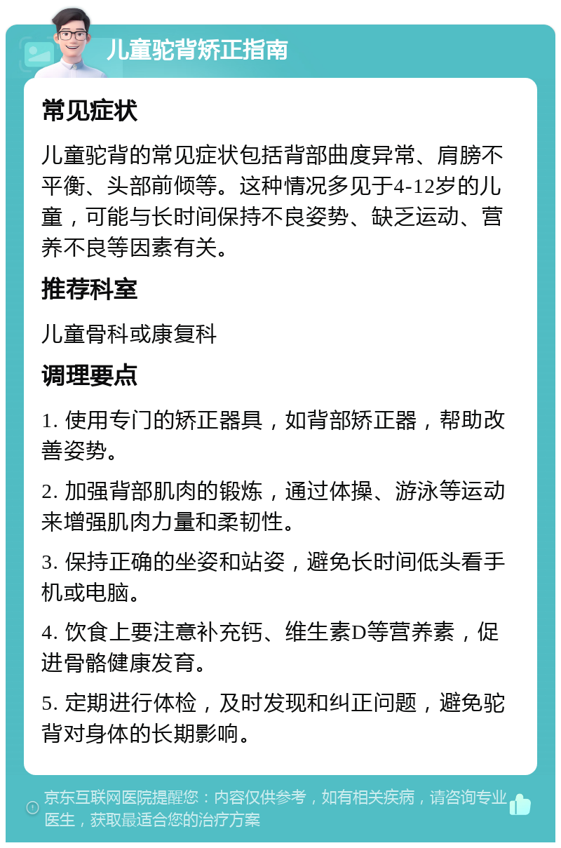 儿童驼背矫正指南 常见症状 儿童驼背的常见症状包括背部曲度异常、肩膀不平衡、头部前倾等。这种情况多见于4-12岁的儿童，可能与长时间保持不良姿势、缺乏运动、营养不良等因素有关。 推荐科室 儿童骨科或康复科 调理要点 1. 使用专门的矫正器具，如背部矫正器，帮助改善姿势。 2. 加强背部肌肉的锻炼，通过体操、游泳等运动来增强肌肉力量和柔韧性。 3. 保持正确的坐姿和站姿，避免长时间低头看手机或电脑。 4. 饮食上要注意补充钙、维生素D等营养素，促进骨骼健康发育。 5. 定期进行体检，及时发现和纠正问题，避免驼背对身体的长期影响。