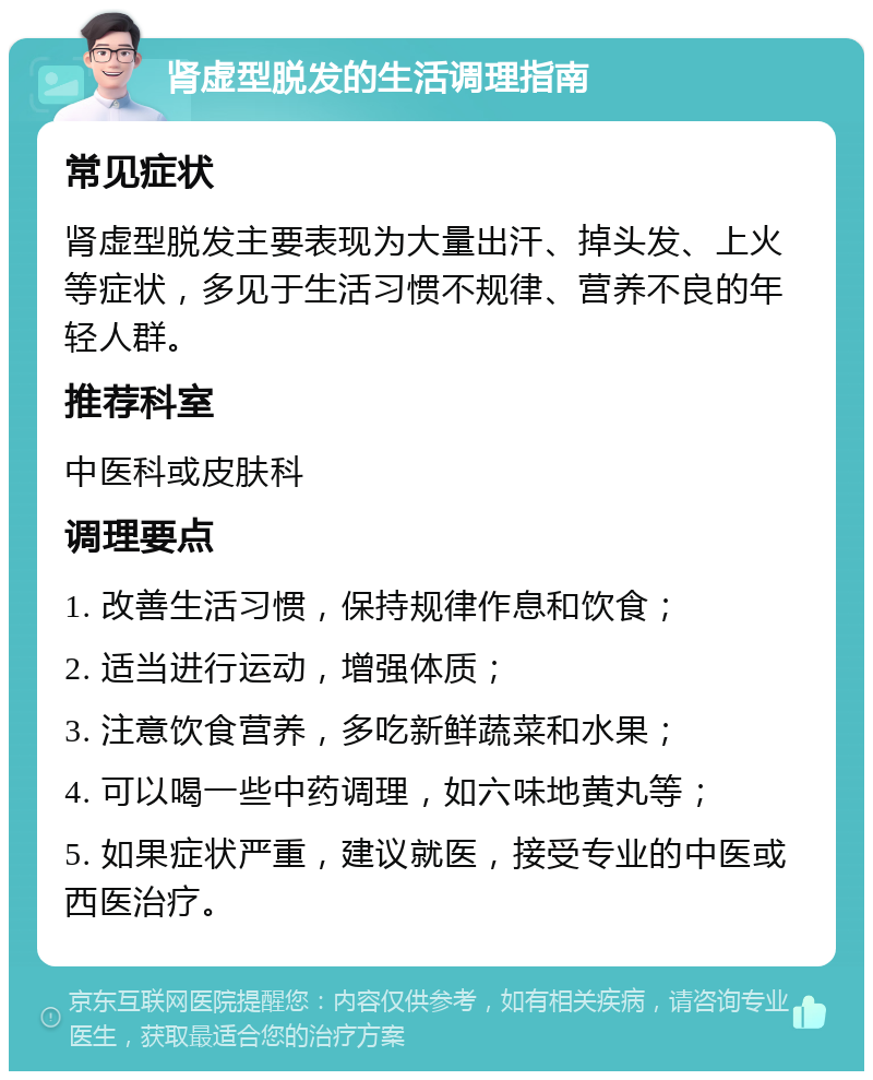 肾虚型脱发的生活调理指南 常见症状 肾虚型脱发主要表现为大量出汗、掉头发、上火等症状，多见于生活习惯不规律、营养不良的年轻人群。 推荐科室 中医科或皮肤科 调理要点 1. 改善生活习惯，保持规律作息和饮食； 2. 适当进行运动，增强体质； 3. 注意饮食营养，多吃新鲜蔬菜和水果； 4. 可以喝一些中药调理，如六味地黄丸等； 5. 如果症状严重，建议就医，接受专业的中医或西医治疗。