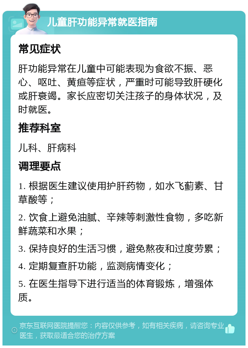 儿童肝功能异常就医指南 常见症状 肝功能异常在儿童中可能表现为食欲不振、恶心、呕吐、黄疸等症状，严重时可能导致肝硬化或肝衰竭。家长应密切关注孩子的身体状况，及时就医。 推荐科室 儿科、肝病科 调理要点 1. 根据医生建议使用护肝药物，如水飞蓟素、甘草酸等； 2. 饮食上避免油腻、辛辣等刺激性食物，多吃新鲜蔬菜和水果； 3. 保持良好的生活习惯，避免熬夜和过度劳累； 4. 定期复查肝功能，监测病情变化； 5. 在医生指导下进行适当的体育锻炼，增强体质。