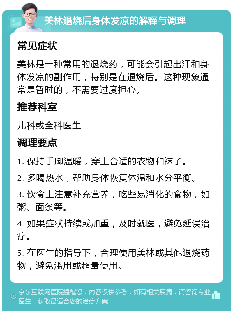 美林退烧后身体发凉的解释与调理 常见症状 美林是一种常用的退烧药，可能会引起出汗和身体发凉的副作用，特别是在退烧后。这种现象通常是暂时的，不需要过度担心。 推荐科室 儿科或全科医生 调理要点 1. 保持手脚温暖，穿上合适的衣物和袜子。 2. 多喝热水，帮助身体恢复体温和水分平衡。 3. 饮食上注意补充营养，吃些易消化的食物，如粥、面条等。 4. 如果症状持续或加重，及时就医，避免延误治疗。 5. 在医生的指导下，合理使用美林或其他退烧药物，避免滥用或超量使用。