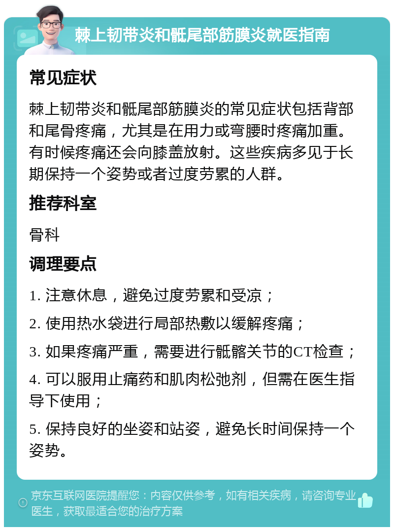 棘上韧带炎和骶尾部筋膜炎就医指南 常见症状 棘上韧带炎和骶尾部筋膜炎的常见症状包括背部和尾骨疼痛，尤其是在用力或弯腰时疼痛加重。有时候疼痛还会向膝盖放射。这些疾病多见于长期保持一个姿势或者过度劳累的人群。 推荐科室 骨科 调理要点 1. 注意休息，避免过度劳累和受凉； 2. 使用热水袋进行局部热敷以缓解疼痛； 3. 如果疼痛严重，需要进行骶髂关节的CT检查； 4. 可以服用止痛药和肌肉松弛剂，但需在医生指导下使用； 5. 保持良好的坐姿和站姿，避免长时间保持一个姿势。