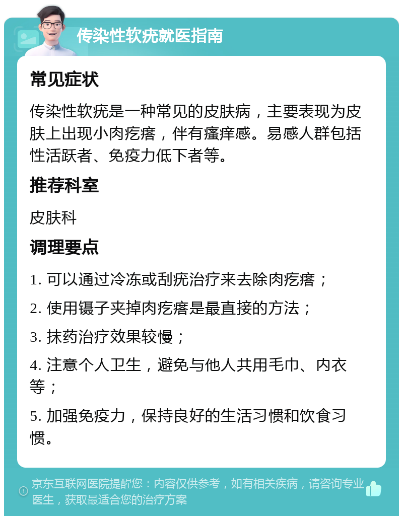 传染性软疣就医指南 常见症状 传染性软疣是一种常见的皮肤病，主要表现为皮肤上出现小肉疙瘩，伴有瘙痒感。易感人群包括性活跃者、免疫力低下者等。 推荐科室 皮肤科 调理要点 1. 可以通过冷冻或刮疣治疗来去除肉疙瘩； 2. 使用镊子夹掉肉疙瘩是最直接的方法； 3. 抹药治疗效果较慢； 4. 注意个人卫生，避免与他人共用毛巾、内衣等； 5. 加强免疫力，保持良好的生活习惯和饮食习惯。