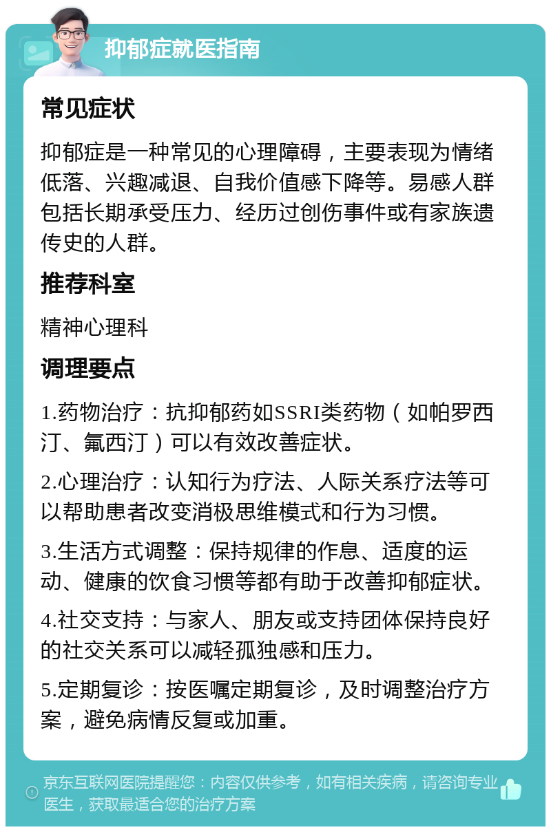 抑郁症就医指南 常见症状 抑郁症是一种常见的心理障碍，主要表现为情绪低落、兴趣减退、自我价值感下降等。易感人群包括长期承受压力、经历过创伤事件或有家族遗传史的人群。 推荐科室 精神心理科 调理要点 1.药物治疗：抗抑郁药如SSRI类药物（如帕罗西汀、氟西汀）可以有效改善症状。 2.心理治疗：认知行为疗法、人际关系疗法等可以帮助患者改变消极思维模式和行为习惯。 3.生活方式调整：保持规律的作息、适度的运动、健康的饮食习惯等都有助于改善抑郁症状。 4.社交支持：与家人、朋友或支持团体保持良好的社交关系可以减轻孤独感和压力。 5.定期复诊：按医嘱定期复诊，及时调整治疗方案，避免病情反复或加重。