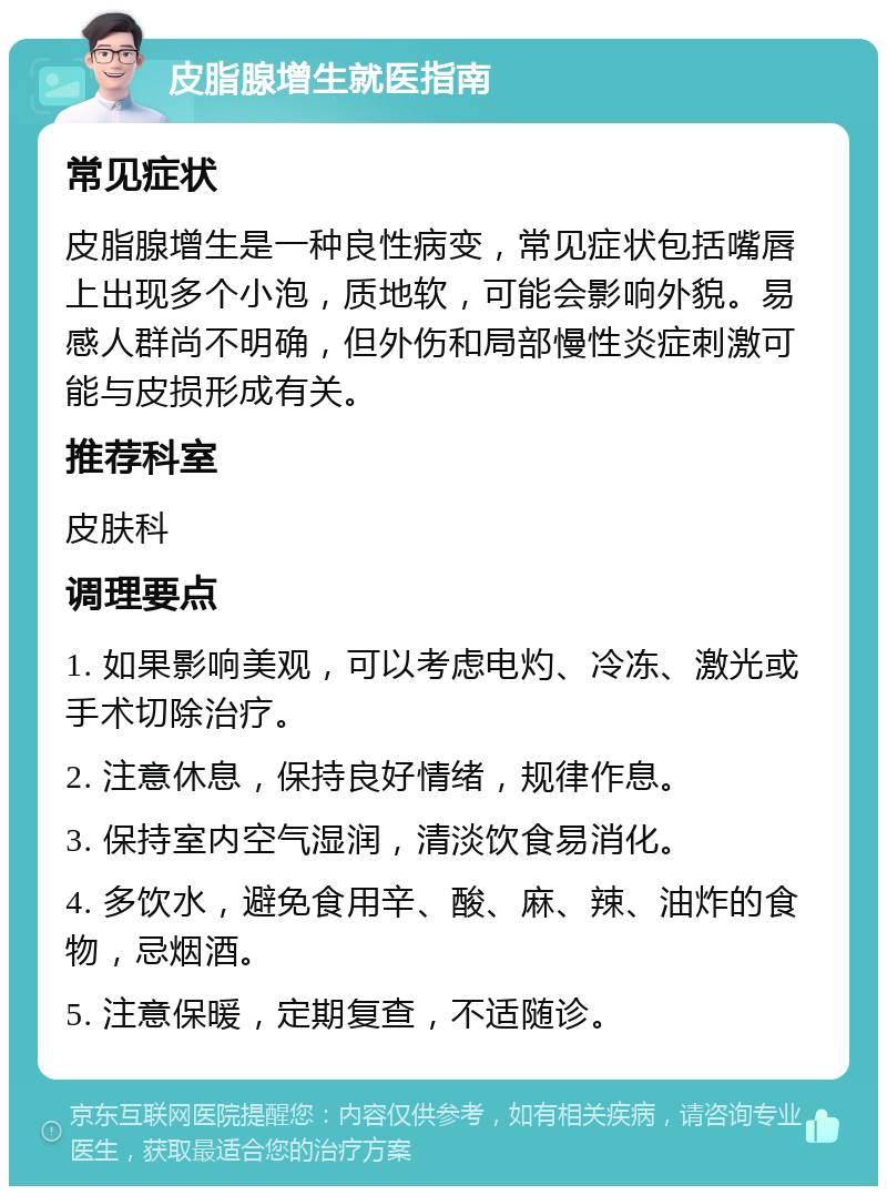 皮脂腺增生就医指南 常见症状 皮脂腺增生是一种良性病变，常见症状包括嘴唇上出现多个小泡，质地软，可能会影响外貌。易感人群尚不明确，但外伤和局部慢性炎症刺激可能与皮损形成有关。 推荐科室 皮肤科 调理要点 1. 如果影响美观，可以考虑电灼、冷冻、激光或手术切除治疗。 2. 注意休息，保持良好情绪，规律作息。 3. 保持室内空气湿润，清淡饮食易消化。 4. 多饮水，避免食用辛、酸、麻、辣、油炸的食物，忌烟酒。 5. 注意保暖，定期复查，不适随诊。