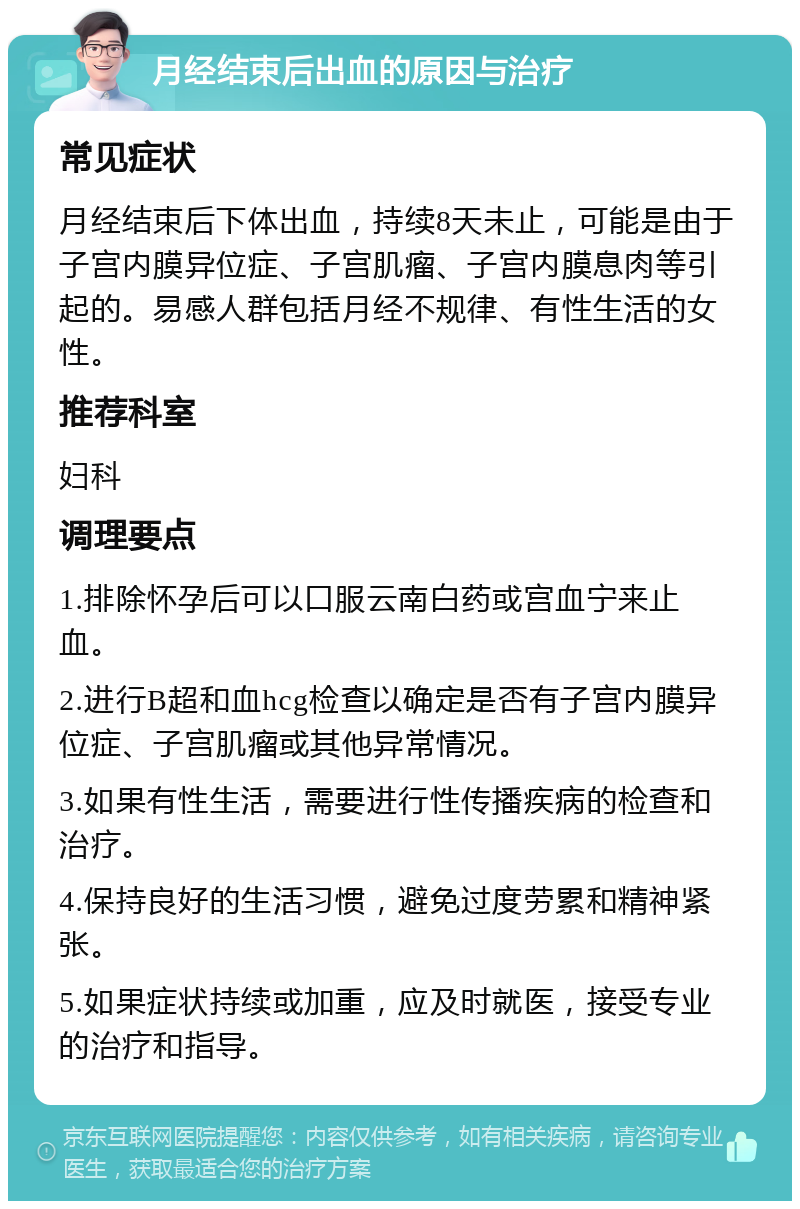 月经结束后出血的原因与治疗 常见症状 月经结束后下体出血，持续8天未止，可能是由于子宫内膜异位症、子宫肌瘤、子宫内膜息肉等引起的。易感人群包括月经不规律、有性生活的女性。 推荐科室 妇科 调理要点 1.排除怀孕后可以口服云南白药或宫血宁来止血。 2.进行B超和血hcg检查以确定是否有子宫内膜异位症、子宫肌瘤或其他异常情况。 3.如果有性生活，需要进行性传播疾病的检查和治疗。 4.保持良好的生活习惯，避免过度劳累和精神紧张。 5.如果症状持续或加重，应及时就医，接受专业的治疗和指导。