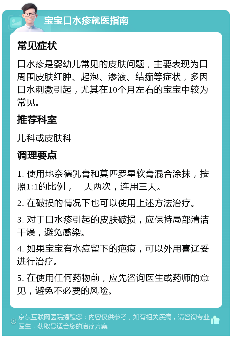 宝宝口水疹就医指南 常见症状 口水疹是婴幼儿常见的皮肤问题，主要表现为口周围皮肤红肿、起泡、渗液、结痂等症状，多因口水刺激引起，尤其在10个月左右的宝宝中较为常见。 推荐科室 儿科或皮肤科 调理要点 1. 使用地奈德乳膏和莫匹罗星软膏混合涂抹，按照1:1的比例，一天两次，连用三天。 2. 在破损的情况下也可以使用上述方法治疗。 3. 对于口水疹引起的皮肤破损，应保持局部清洁干燥，避免感染。 4. 如果宝宝有水痘留下的疤痕，可以外用喜辽妥进行治疗。 5. 在使用任何药物前，应先咨询医生或药师的意见，避免不必要的风险。