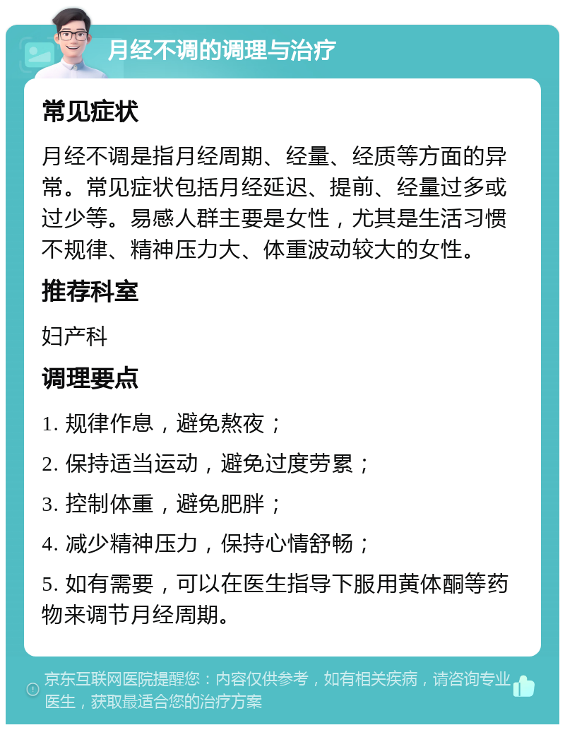 月经不调的调理与治疗 常见症状 月经不调是指月经周期、经量、经质等方面的异常。常见症状包括月经延迟、提前、经量过多或过少等。易感人群主要是女性，尤其是生活习惯不规律、精神压力大、体重波动较大的女性。 推荐科室 妇产科 调理要点 1. 规律作息，避免熬夜； 2. 保持适当运动，避免过度劳累； 3. 控制体重，避免肥胖； 4. 减少精神压力，保持心情舒畅； 5. 如有需要，可以在医生指导下服用黄体酮等药物来调节月经周期。