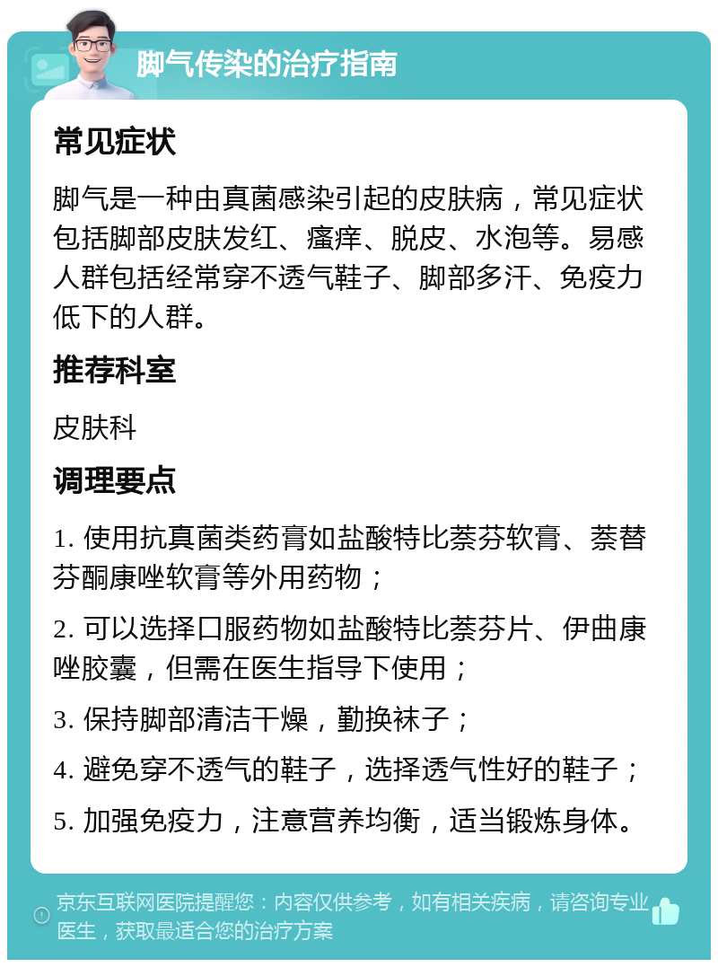 脚气传染的治疗指南 常见症状 脚气是一种由真菌感染引起的皮肤病，常见症状包括脚部皮肤发红、瘙痒、脱皮、水泡等。易感人群包括经常穿不透气鞋子、脚部多汗、免疫力低下的人群。 推荐科室 皮肤科 调理要点 1. 使用抗真菌类药膏如盐酸特比萘芬软膏、萘替芬酮康唑软膏等外用药物； 2. 可以选择口服药物如盐酸特比萘芬片、伊曲康唑胶囊，但需在医生指导下使用； 3. 保持脚部清洁干燥，勤换袜子； 4. 避免穿不透气的鞋子，选择透气性好的鞋子； 5. 加强免疫力，注意营养均衡，适当锻炼身体。