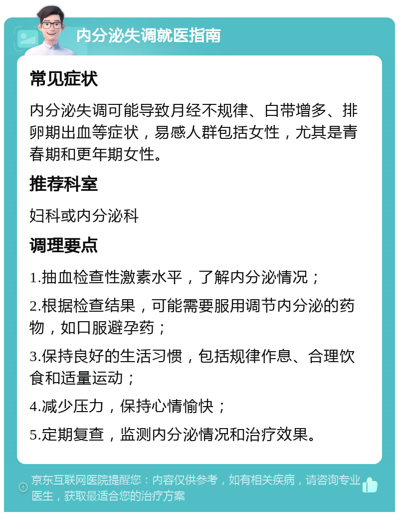 内分泌失调就医指南 常见症状 内分泌失调可能导致月经不规律、白带增多、排卵期出血等症状，易感人群包括女性，尤其是青春期和更年期女性。 推荐科室 妇科或内分泌科 调理要点 1.抽血检查性激素水平，了解内分泌情况； 2.根据检查结果，可能需要服用调节内分泌的药物，如口服避孕药； 3.保持良好的生活习惯，包括规律作息、合理饮食和适量运动； 4.减少压力，保持心情愉快； 5.定期复查，监测内分泌情况和治疗效果。