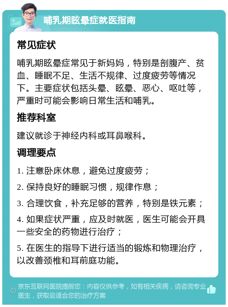 哺乳期眩晕症就医指南 常见症状 哺乳期眩晕症常见于新妈妈，特别是剖腹产、贫血、睡眠不足、生活不规律、过度疲劳等情况下。主要症状包括头晕、眩晕、恶心、呕吐等，严重时可能会影响日常生活和哺乳。 推荐科室 建议就诊于神经内科或耳鼻喉科。 调理要点 1. 注意卧床休息，避免过度疲劳； 2. 保持良好的睡眠习惯，规律作息； 3. 合理饮食，补充足够的营养，特别是铁元素； 4. 如果症状严重，应及时就医，医生可能会开具一些安全的药物进行治疗； 5. 在医生的指导下进行适当的锻炼和物理治疗，以改善颈椎和耳前庭功能。