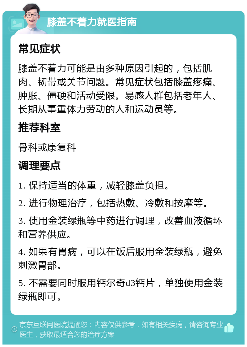 膝盖不着力就医指南 常见症状 膝盖不着力可能是由多种原因引起的，包括肌肉、韧带或关节问题。常见症状包括膝盖疼痛、肿胀、僵硬和活动受限。易感人群包括老年人、长期从事重体力劳动的人和运动员等。 推荐科室 骨科或康复科 调理要点 1. 保持适当的体重，减轻膝盖负担。 2. 进行物理治疗，包括热敷、冷敷和按摩等。 3. 使用金装绿瓶等中药进行调理，改善血液循环和营养供应。 4. 如果有胃病，可以在饭后服用金装绿瓶，避免刺激胃部。 5. 不需要同时服用钙尔奇d3钙片，单独使用金装绿瓶即可。