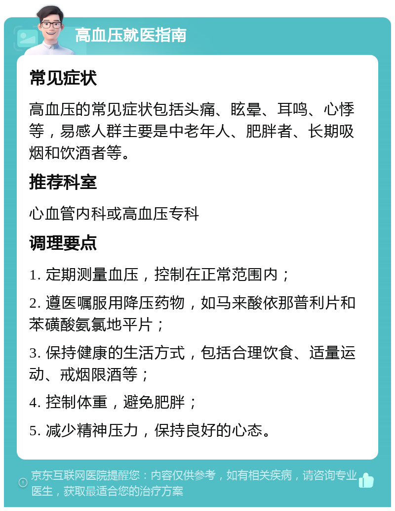 高血压就医指南 常见症状 高血压的常见症状包括头痛、眩晕、耳鸣、心悸等，易感人群主要是中老年人、肥胖者、长期吸烟和饮酒者等。 推荐科室 心血管内科或高血压专科 调理要点 1. 定期测量血压，控制在正常范围内； 2. 遵医嘱服用降压药物，如马来酸依那普利片和苯磺酸氨氯地平片； 3. 保持健康的生活方式，包括合理饮食、适量运动、戒烟限酒等； 4. 控制体重，避免肥胖； 5. 减少精神压力，保持良好的心态。