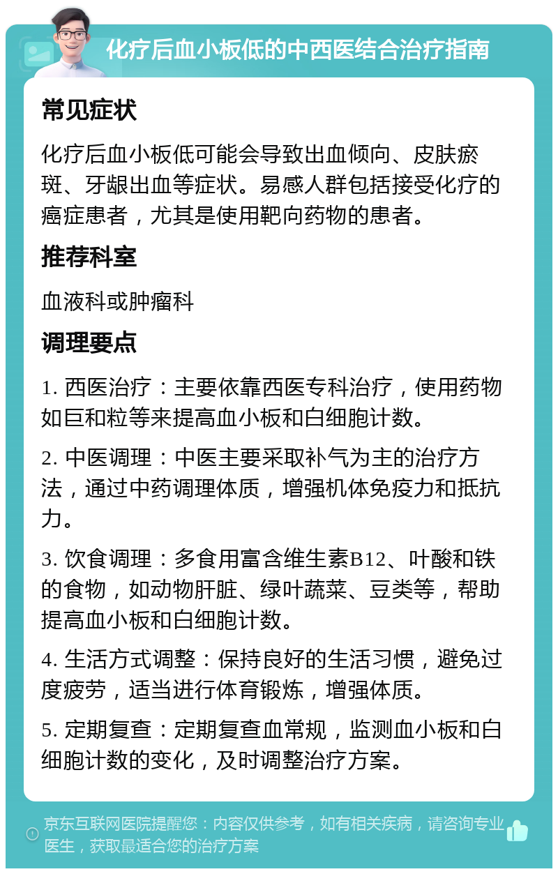 化疗后血小板低的中西医结合治疗指南 常见症状 化疗后血小板低可能会导致出血倾向、皮肤瘀斑、牙龈出血等症状。易感人群包括接受化疗的癌症患者，尤其是使用靶向药物的患者。 推荐科室 血液科或肿瘤科 调理要点 1. 西医治疗：主要依靠西医专科治疗，使用药物如巨和粒等来提高血小板和白细胞计数。 2. 中医调理：中医主要采取补气为主的治疗方法，通过中药调理体质，增强机体免疫力和抵抗力。 3. 饮食调理：多食用富含维生素B12、叶酸和铁的食物，如动物肝脏、绿叶蔬菜、豆类等，帮助提高血小板和白细胞计数。 4. 生活方式调整：保持良好的生活习惯，避免过度疲劳，适当进行体育锻炼，增强体质。 5. 定期复查：定期复查血常规，监测血小板和白细胞计数的变化，及时调整治疗方案。