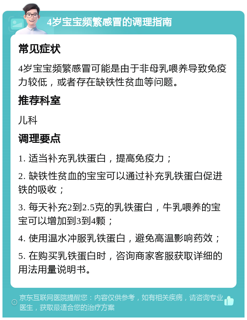 4岁宝宝频繁感冒的调理指南 常见症状 4岁宝宝频繁感冒可能是由于非母乳喂养导致免疫力较低，或者存在缺铁性贫血等问题。 推荐科室 儿科 调理要点 1. 适当补充乳铁蛋白，提高免疫力； 2. 缺铁性贫血的宝宝可以通过补充乳铁蛋白促进铁的吸收； 3. 每天补充2到2.5克的乳铁蛋白，牛乳喂养的宝宝可以增加到3到4颗； 4. 使用温水冲服乳铁蛋白，避免高温影响药效； 5. 在购买乳铁蛋白时，咨询商家客服获取详细的用法用量说明书。