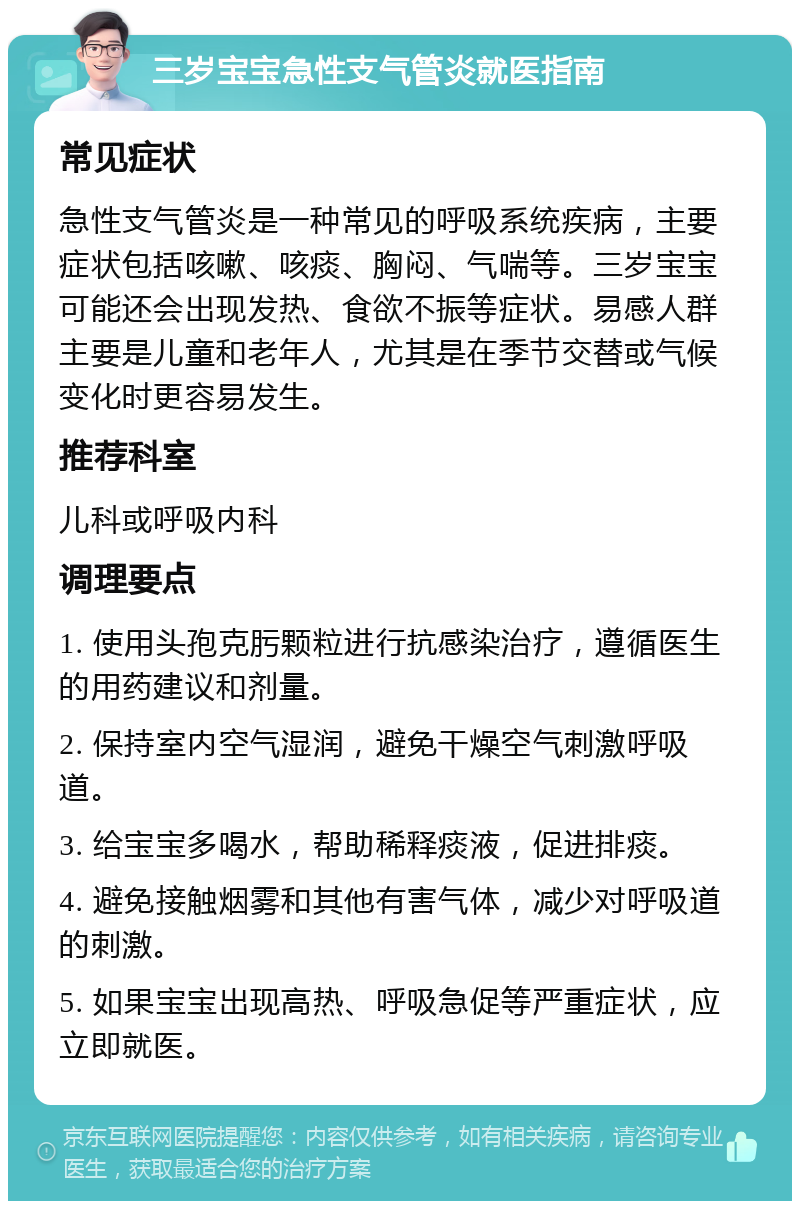 三岁宝宝急性支气管炎就医指南 常见症状 急性支气管炎是一种常见的呼吸系统疾病，主要症状包括咳嗽、咳痰、胸闷、气喘等。三岁宝宝可能还会出现发热、食欲不振等症状。易感人群主要是儿童和老年人，尤其是在季节交替或气候变化时更容易发生。 推荐科室 儿科或呼吸内科 调理要点 1. 使用头孢克肟颗粒进行抗感染治疗，遵循医生的用药建议和剂量。 2. 保持室内空气湿润，避免干燥空气刺激呼吸道。 3. 给宝宝多喝水，帮助稀释痰液，促进排痰。 4. 避免接触烟雾和其他有害气体，减少对呼吸道的刺激。 5. 如果宝宝出现高热、呼吸急促等严重症状，应立即就医。