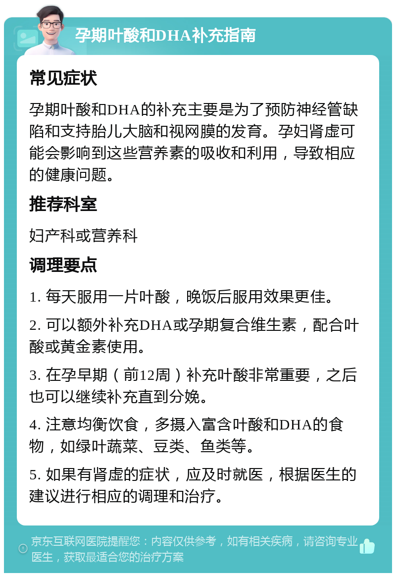 孕期叶酸和DHA补充指南 常见症状 孕期叶酸和DHA的补充主要是为了预防神经管缺陷和支持胎儿大脑和视网膜的发育。孕妇肾虚可能会影响到这些营养素的吸收和利用，导致相应的健康问题。 推荐科室 妇产科或营养科 调理要点 1. 每天服用一片叶酸，晚饭后服用效果更佳。 2. 可以额外补充DHA或孕期复合维生素，配合叶酸或黄金素使用。 3. 在孕早期（前12周）补充叶酸非常重要，之后也可以继续补充直到分娩。 4. 注意均衡饮食，多摄入富含叶酸和DHA的食物，如绿叶蔬菜、豆类、鱼类等。 5. 如果有肾虚的症状，应及时就医，根据医生的建议进行相应的调理和治疗。