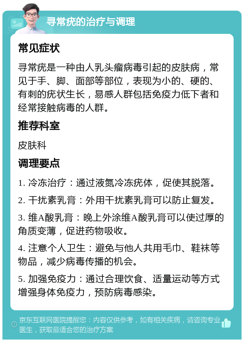 寻常疣的治疗与调理 常见症状 寻常疣是一种由人乳头瘤病毒引起的皮肤病，常见于手、脚、面部等部位，表现为小的、硬的、有刺的疣状生长，易感人群包括免疫力低下者和经常接触病毒的人群。 推荐科室 皮肤科 调理要点 1. 冷冻治疗：通过液氮冷冻疣体，促使其脱落。 2. 干扰素乳膏：外用干扰素乳膏可以防止复发。 3. 维A酸乳膏：晚上外涂维A酸乳膏可以使过厚的角质变薄，促进药物吸收。 4. 注意个人卫生：避免与他人共用毛巾、鞋袜等物品，减少病毒传播的机会。 5. 加强免疫力：通过合理饮食、适量运动等方式增强身体免疫力，预防病毒感染。