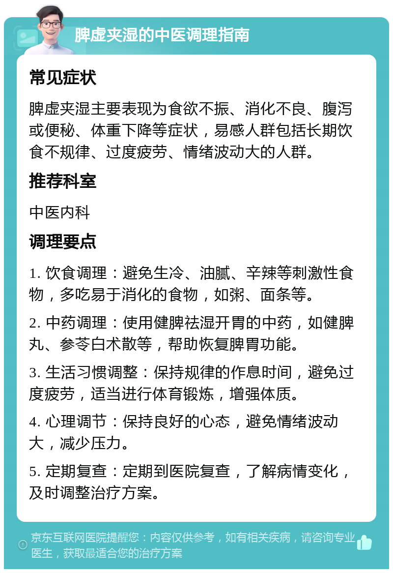 脾虚夹湿的中医调理指南 常见症状 脾虚夹湿主要表现为食欲不振、消化不良、腹泻或便秘、体重下降等症状，易感人群包括长期饮食不规律、过度疲劳、情绪波动大的人群。 推荐科室 中医内科 调理要点 1. 饮食调理：避免生冷、油腻、辛辣等刺激性食物，多吃易于消化的食物，如粥、面条等。 2. 中药调理：使用健脾祛湿开胃的中药，如健脾丸、参苓白术散等，帮助恢复脾胃功能。 3. 生活习惯调整：保持规律的作息时间，避免过度疲劳，适当进行体育锻炼，增强体质。 4. 心理调节：保持良好的心态，避免情绪波动大，减少压力。 5. 定期复查：定期到医院复查，了解病情变化，及时调整治疗方案。