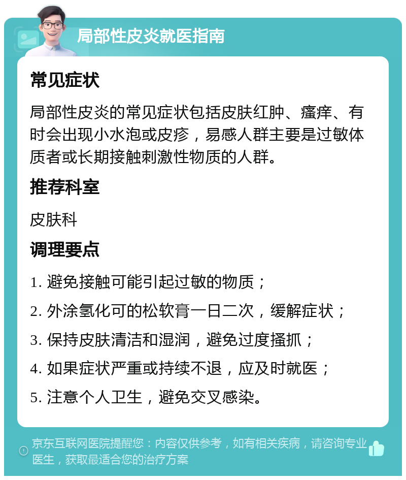 局部性皮炎就医指南 常见症状 局部性皮炎的常见症状包括皮肤红肿、瘙痒、有时会出现小水泡或皮疹，易感人群主要是过敏体质者或长期接触刺激性物质的人群。 推荐科室 皮肤科 调理要点 1. 避免接触可能引起过敏的物质； 2. 外涂氢化可的松软膏一日二次，缓解症状； 3. 保持皮肤清洁和湿润，避免过度搔抓； 4. 如果症状严重或持续不退，应及时就医； 5. 注意个人卫生，避免交叉感染。