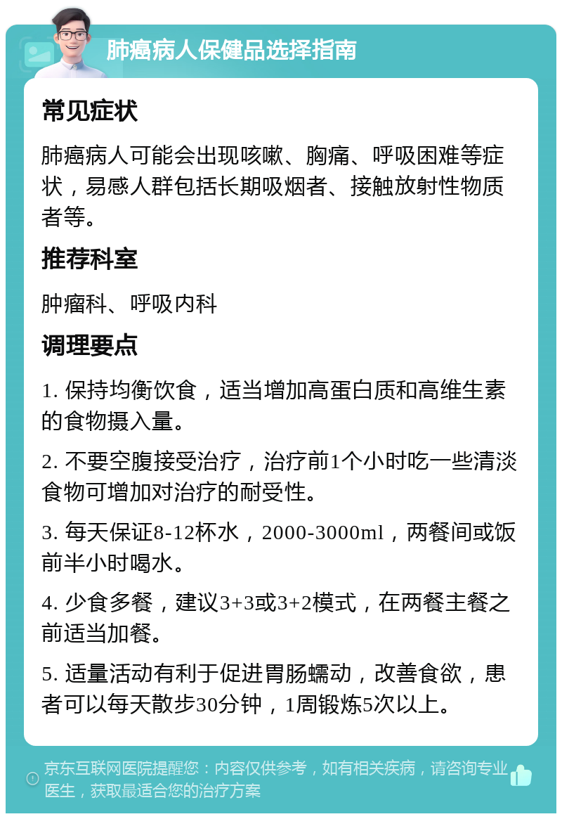 肺癌病人保健品选择指南 常见症状 肺癌病人可能会出现咳嗽、胸痛、呼吸困难等症状，易感人群包括长期吸烟者、接触放射性物质者等。 推荐科室 肿瘤科、呼吸内科 调理要点 1. 保持均衡饮食，适当增加高蛋白质和高维生素的食物摄入量。 2. 不要空腹接受治疗，治疗前1个小时吃一些清淡食物可增加对治疗的耐受性。 3. 每天保证8-12杯水，2000-3000ml，两餐间或饭前半小时喝水。 4. 少食多餐，建议3+3或3+2模式，在两餐主餐之前适当加餐。 5. 适量活动有利于促进胃肠蠕动，改善食欲，患者可以每天散步30分钟，1周锻炼5次以上。