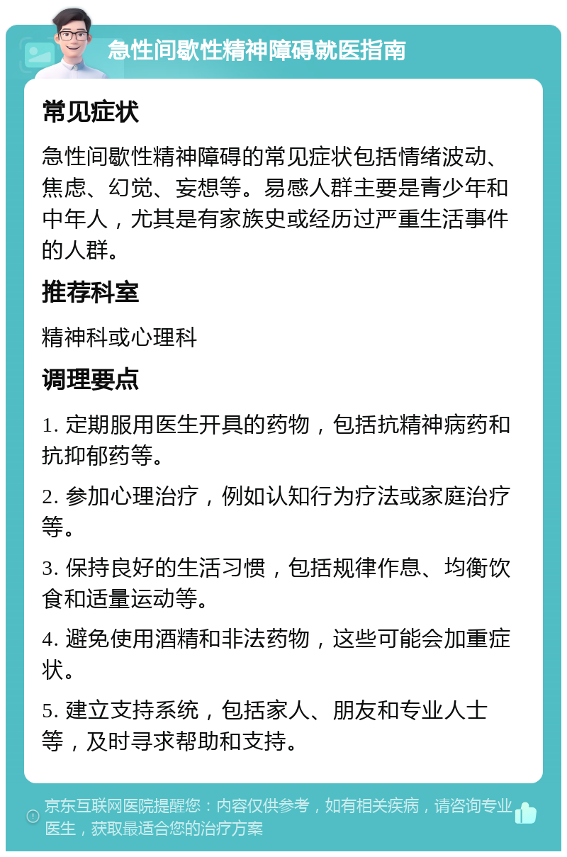 急性间歇性精神障碍就医指南 常见症状 急性间歇性精神障碍的常见症状包括情绪波动、焦虑、幻觉、妄想等。易感人群主要是青少年和中年人，尤其是有家族史或经历过严重生活事件的人群。 推荐科室 精神科或心理科 调理要点 1. 定期服用医生开具的药物，包括抗精神病药和抗抑郁药等。 2. 参加心理治疗，例如认知行为疗法或家庭治疗等。 3. 保持良好的生活习惯，包括规律作息、均衡饮食和适量运动等。 4. 避免使用酒精和非法药物，这些可能会加重症状。 5. 建立支持系统，包括家人、朋友和专业人士等，及时寻求帮助和支持。