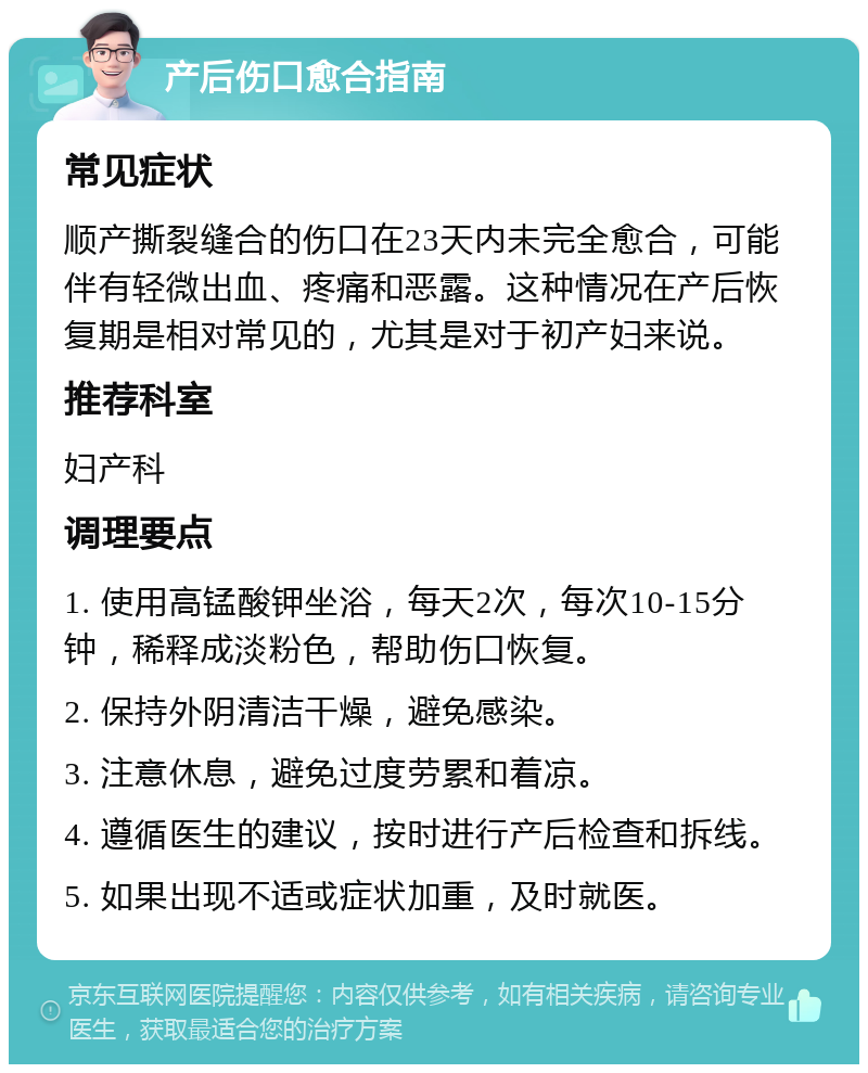 产后伤口愈合指南 常见症状 顺产撕裂缝合的伤口在23天内未完全愈合，可能伴有轻微出血、疼痛和恶露。这种情况在产后恢复期是相对常见的，尤其是对于初产妇来说。 推荐科室 妇产科 调理要点 1. 使用高锰酸钾坐浴，每天2次，每次10-15分钟，稀释成淡粉色，帮助伤口恢复。 2. 保持外阴清洁干燥，避免感染。 3. 注意休息，避免过度劳累和着凉。 4. 遵循医生的建议，按时进行产后检查和拆线。 5. 如果出现不适或症状加重，及时就医。