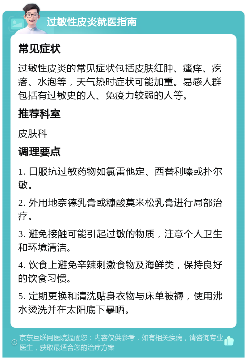 过敏性皮炎就医指南 常见症状 过敏性皮炎的常见症状包括皮肤红肿、瘙痒、疙瘩、水泡等，天气热时症状可能加重。易感人群包括有过敏史的人、免疫力较弱的人等。 推荐科室 皮肤科 调理要点 1. 口服抗过敏药物如氯雷他定、西替利嗪或扑尔敏。 2. 外用地奈德乳膏或糠酸莫米松乳膏进行局部治疗。 3. 避免接触可能引起过敏的物质，注意个人卫生和环境清洁。 4. 饮食上避免辛辣刺激食物及海鲜类，保持良好的饮食习惯。 5. 定期更换和清洗贴身衣物与床单被褥，使用沸水烫洗并在太阳底下暴晒。