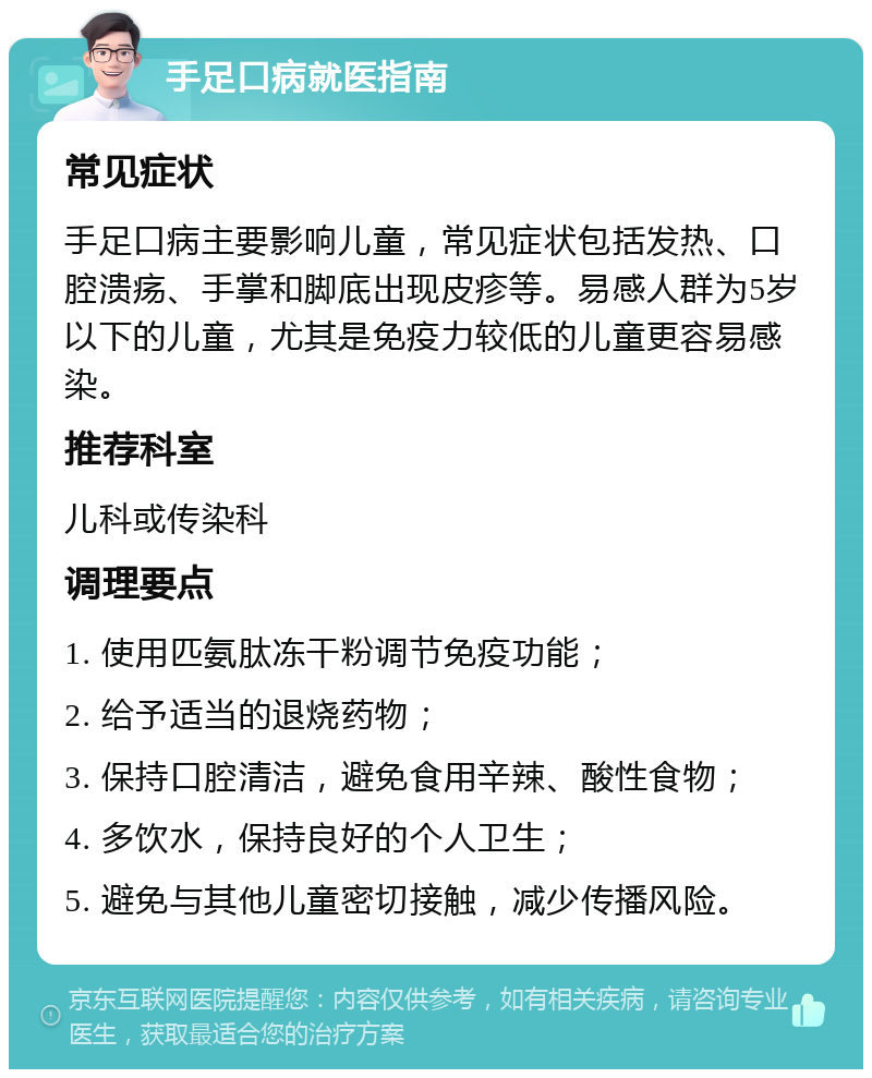 手足口病就医指南 常见症状 手足口病主要影响儿童，常见症状包括发热、口腔溃疡、手掌和脚底出现皮疹等。易感人群为5岁以下的儿童，尤其是免疫力较低的儿童更容易感染。 推荐科室 儿科或传染科 调理要点 1. 使用匹氨肽冻干粉调节免疫功能； 2. 给予适当的退烧药物； 3. 保持口腔清洁，避免食用辛辣、酸性食物； 4. 多饮水，保持良好的个人卫生； 5. 避免与其他儿童密切接触，减少传播风险。