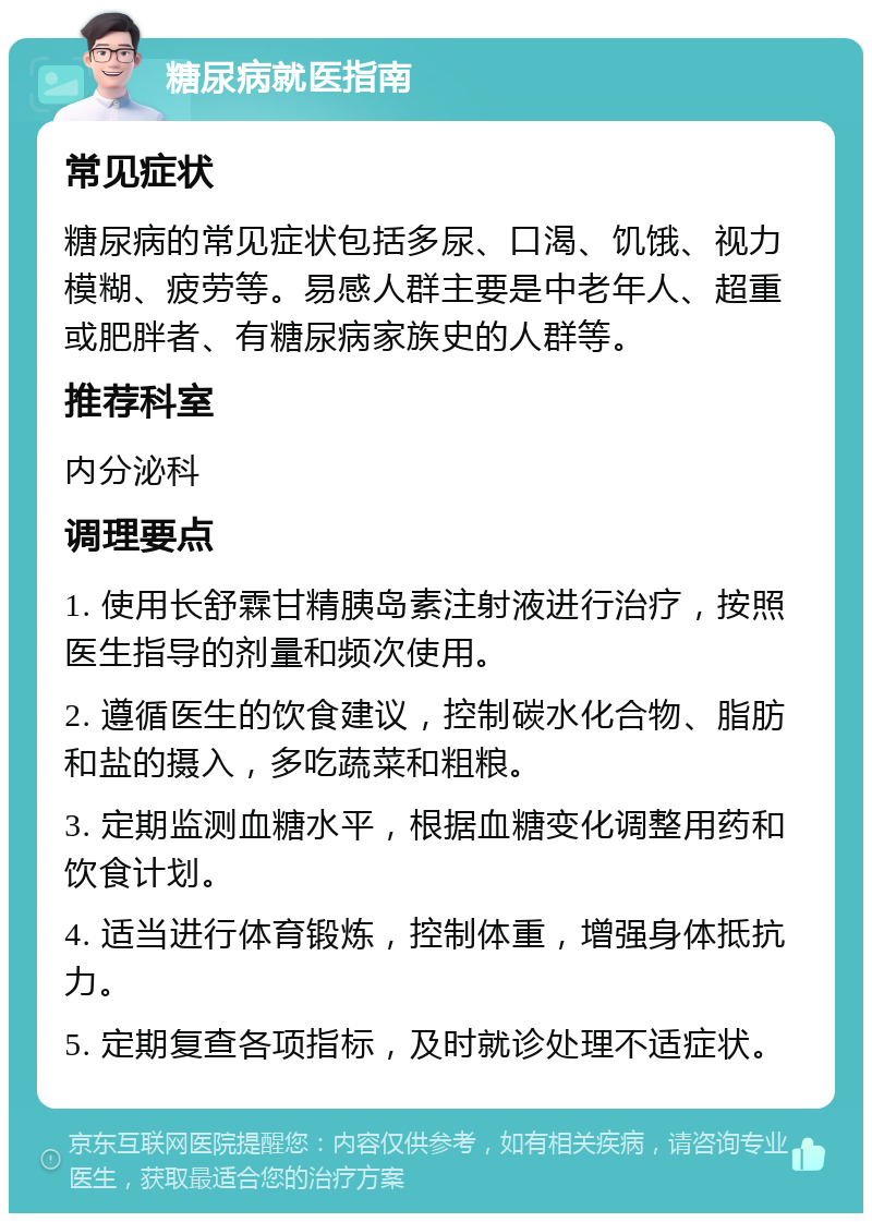 糖尿病就医指南 常见症状 糖尿病的常见症状包括多尿、口渴、饥饿、视力模糊、疲劳等。易感人群主要是中老年人、超重或肥胖者、有糖尿病家族史的人群等。 推荐科室 内分泌科 调理要点 1. 使用长舒霖甘精胰岛素注射液进行治疗，按照医生指导的剂量和频次使用。 2. 遵循医生的饮食建议，控制碳水化合物、脂肪和盐的摄入，多吃蔬菜和粗粮。 3. 定期监测血糖水平，根据血糖变化调整用药和饮食计划。 4. 适当进行体育锻炼，控制体重，增强身体抵抗力。 5. 定期复查各项指标，及时就诊处理不适症状。