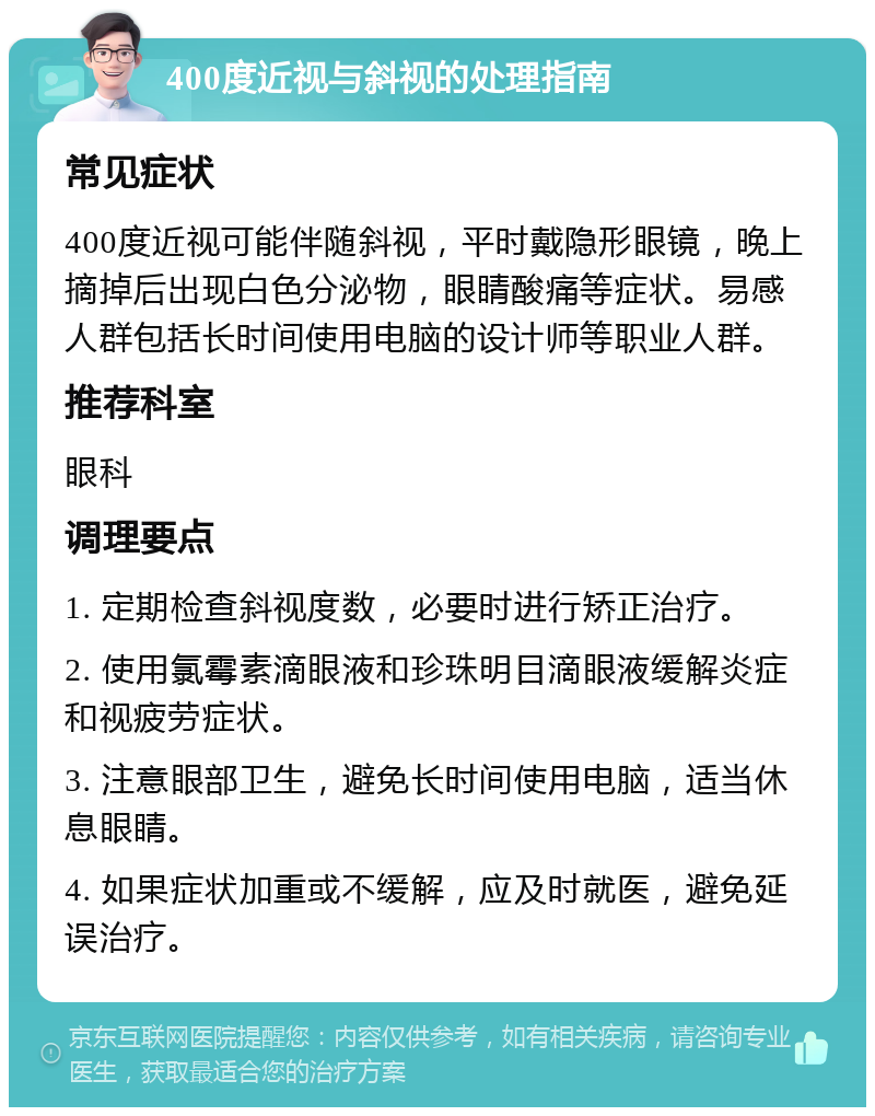 400度近视与斜视的处理指南 常见症状 400度近视可能伴随斜视，平时戴隐形眼镜，晚上摘掉后出现白色分泌物，眼睛酸痛等症状。易感人群包括长时间使用电脑的设计师等职业人群。 推荐科室 眼科 调理要点 1. 定期检查斜视度数，必要时进行矫正治疗。 2. 使用氯霉素滴眼液和珍珠明目滴眼液缓解炎症和视疲劳症状。 3. 注意眼部卫生，避免长时间使用电脑，适当休息眼睛。 4. 如果症状加重或不缓解，应及时就医，避免延误治疗。