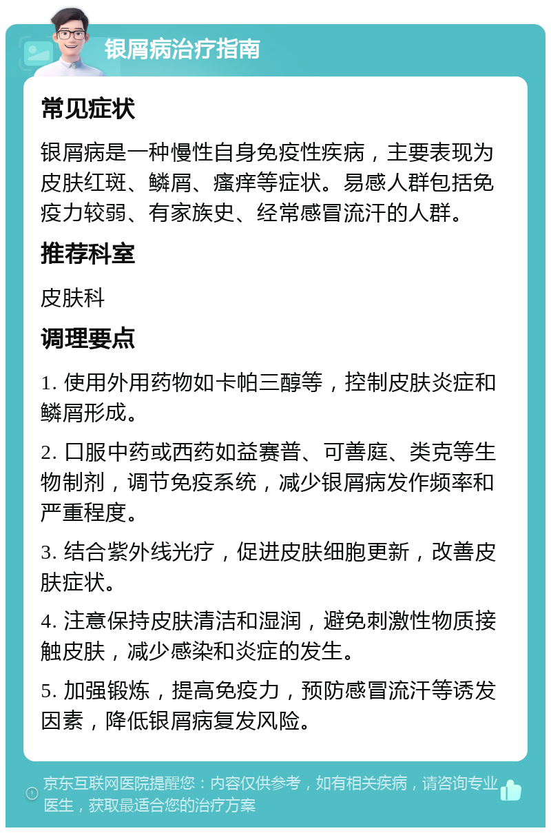 银屑病治疗指南 常见症状 银屑病是一种慢性自身免疫性疾病，主要表现为皮肤红斑、鳞屑、瘙痒等症状。易感人群包括免疫力较弱、有家族史、经常感冒流汗的人群。 推荐科室 皮肤科 调理要点 1. 使用外用药物如卡帕三醇等，控制皮肤炎症和鳞屑形成。 2. 口服中药或西药如益赛普、可善庭、类克等生物制剂，调节免疫系统，减少银屑病发作频率和严重程度。 3. 结合紫外线光疗，促进皮肤细胞更新，改善皮肤症状。 4. 注意保持皮肤清洁和湿润，避免刺激性物质接触皮肤，减少感染和炎症的发生。 5. 加强锻炼，提高免疫力，预防感冒流汗等诱发因素，降低银屑病复发风险。