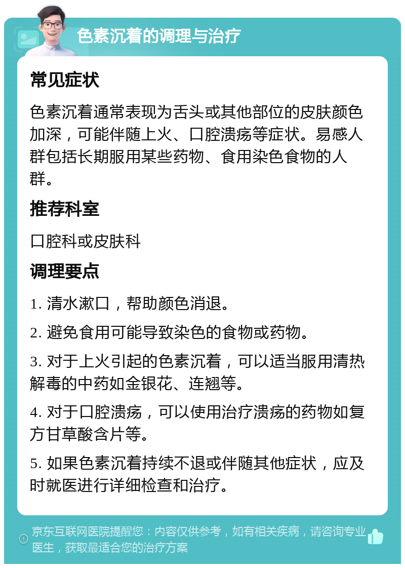 色素沉着的调理与治疗 常见症状 色素沉着通常表现为舌头或其他部位的皮肤颜色加深，可能伴随上火、口腔溃疡等症状。易感人群包括长期服用某些药物、食用染色食物的人群。 推荐科室 口腔科或皮肤科 调理要点 1. 清水漱口，帮助颜色消退。 2. 避免食用可能导致染色的食物或药物。 3. 对于上火引起的色素沉着，可以适当服用清热解毒的中药如金银花、连翘等。 4. 对于口腔溃疡，可以使用治疗溃疡的药物如复方甘草酸含片等。 5. 如果色素沉着持续不退或伴随其他症状，应及时就医进行详细检查和治疗。