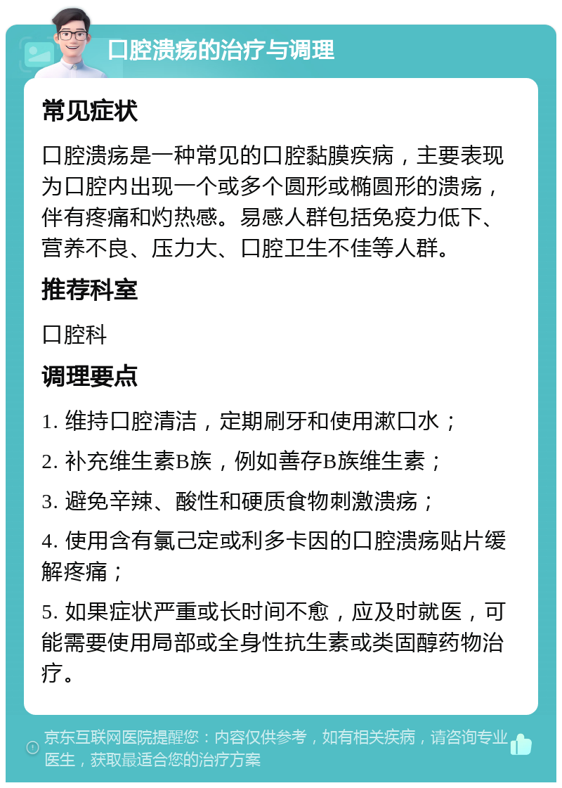 口腔溃疡的治疗与调理 常见症状 口腔溃疡是一种常见的口腔黏膜疾病，主要表现为口腔内出现一个或多个圆形或椭圆形的溃疡，伴有疼痛和灼热感。易感人群包括免疫力低下、营养不良、压力大、口腔卫生不佳等人群。 推荐科室 口腔科 调理要点 1. 维持口腔清洁，定期刷牙和使用漱口水； 2. 补充维生素B族，例如善存B族维生素； 3. 避免辛辣、酸性和硬质食物刺激溃疡； 4. 使用含有氯己定或利多卡因的口腔溃疡贴片缓解疼痛； 5. 如果症状严重或长时间不愈，应及时就医，可能需要使用局部或全身性抗生素或类固醇药物治疗。