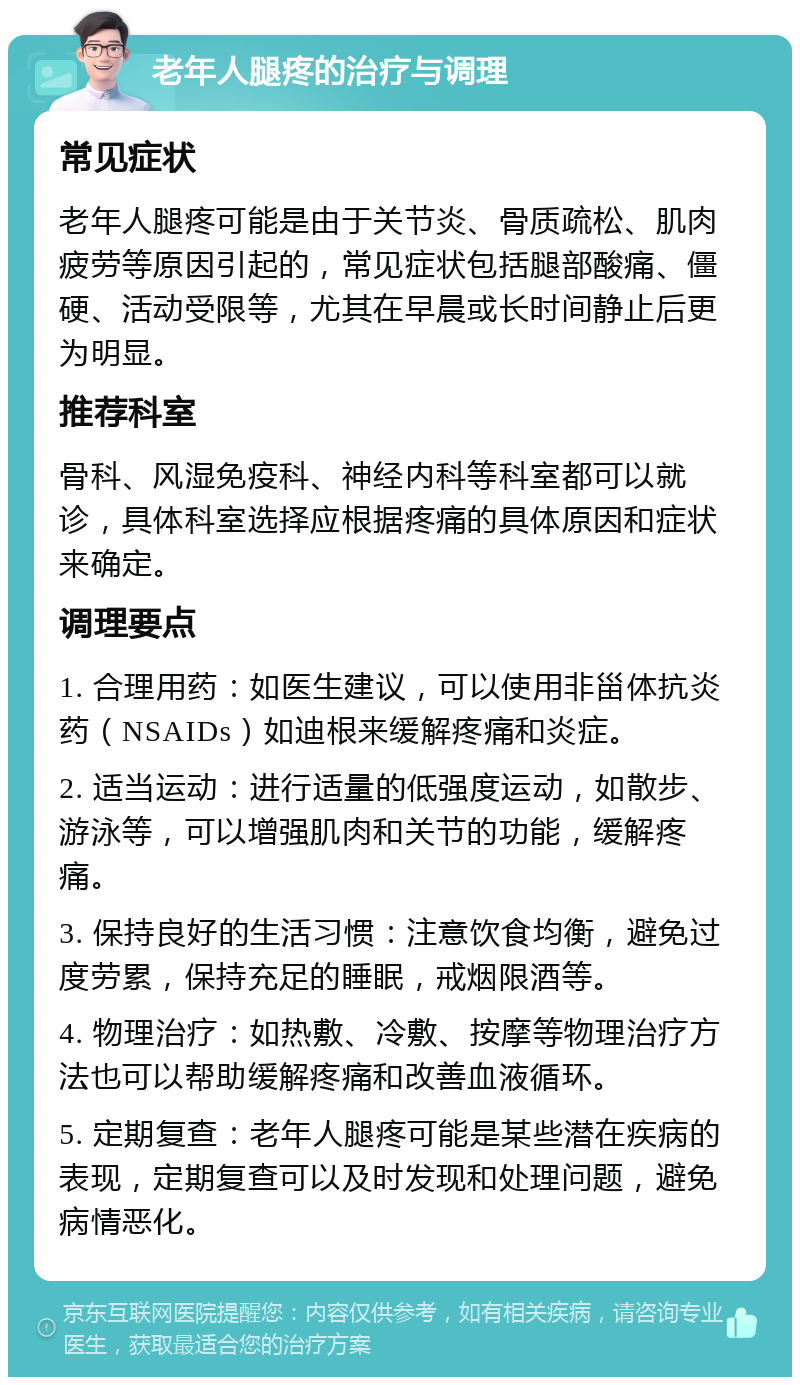 老年人腿疼的治疗与调理 常见症状 老年人腿疼可能是由于关节炎、骨质疏松、肌肉疲劳等原因引起的，常见症状包括腿部酸痛、僵硬、活动受限等，尤其在早晨或长时间静止后更为明显。 推荐科室 骨科、风湿免疫科、神经内科等科室都可以就诊，具体科室选择应根据疼痛的具体原因和症状来确定。 调理要点 1. 合理用药：如医生建议，可以使用非甾体抗炎药（NSAIDs）如迪根来缓解疼痛和炎症。 2. 适当运动：进行适量的低强度运动，如散步、游泳等，可以增强肌肉和关节的功能，缓解疼痛。 3. 保持良好的生活习惯：注意饮食均衡，避免过度劳累，保持充足的睡眠，戒烟限酒等。 4. 物理治疗：如热敷、冷敷、按摩等物理治疗方法也可以帮助缓解疼痛和改善血液循环。 5. 定期复查：老年人腿疼可能是某些潜在疾病的表现，定期复查可以及时发现和处理问题，避免病情恶化。