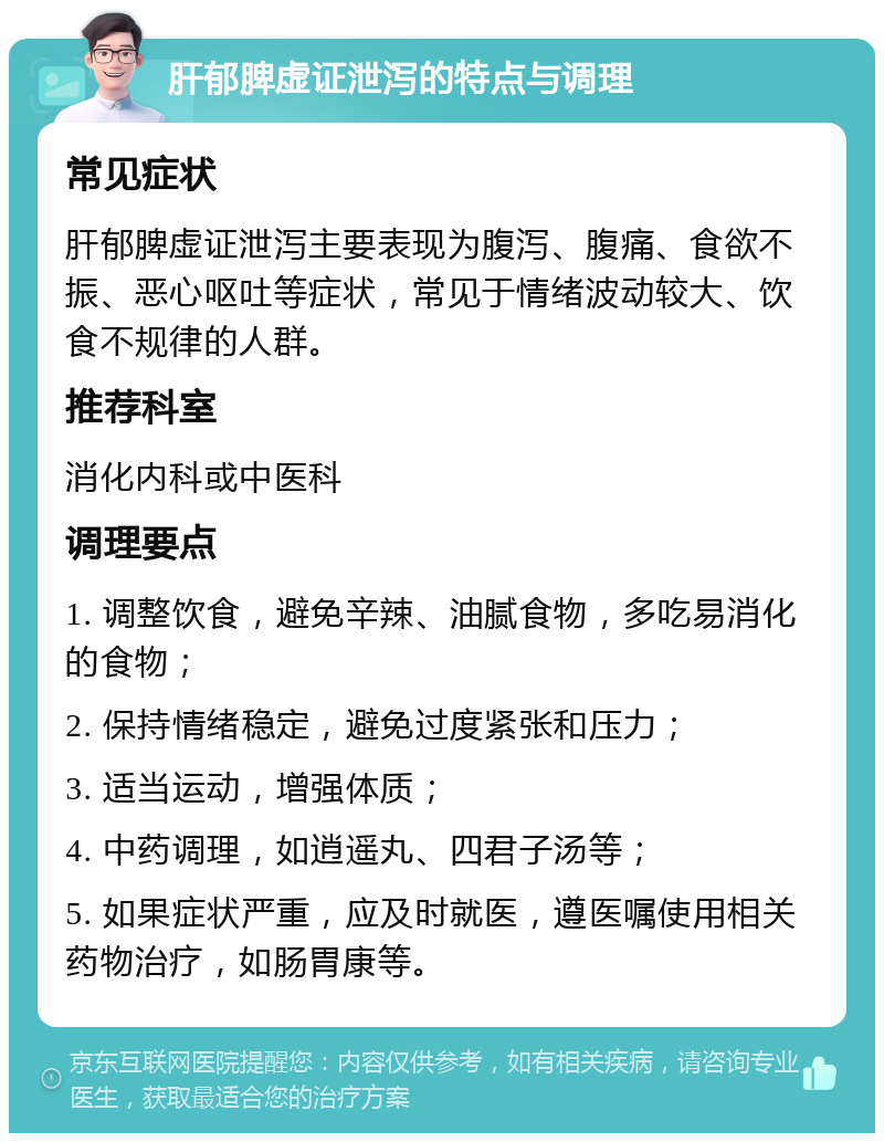 肝郁脾虚证泄泻的特点与调理 常见症状 肝郁脾虚证泄泻主要表现为腹泻、腹痛、食欲不振、恶心呕吐等症状，常见于情绪波动较大、饮食不规律的人群。 推荐科室 消化内科或中医科 调理要点 1. 调整饮食，避免辛辣、油腻食物，多吃易消化的食物； 2. 保持情绪稳定，避免过度紧张和压力； 3. 适当运动，增强体质； 4. 中药调理，如逍遥丸、四君子汤等； 5. 如果症状严重，应及时就医，遵医嘱使用相关药物治疗，如肠胃康等。