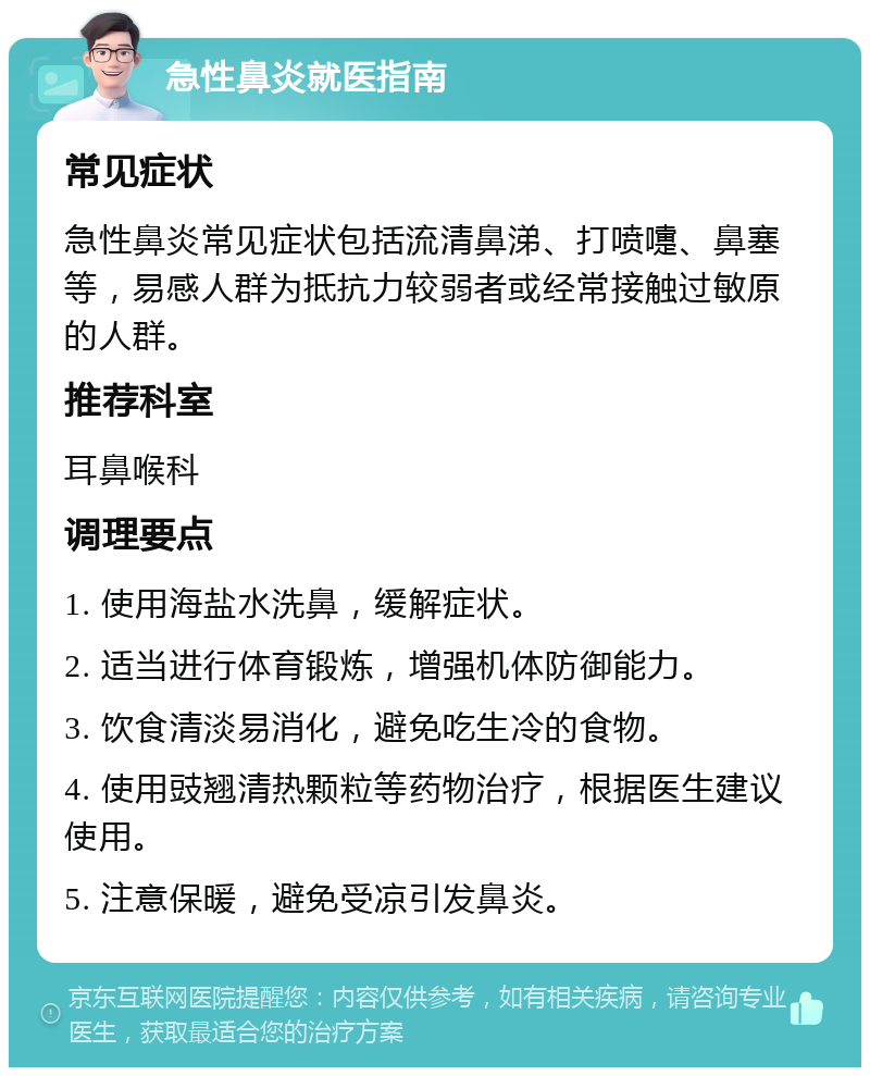 急性鼻炎就医指南 常见症状 急性鼻炎常见症状包括流清鼻涕、打喷嚏、鼻塞等，易感人群为抵抗力较弱者或经常接触过敏原的人群。 推荐科室 耳鼻喉科 调理要点 1. 使用海盐水洗鼻，缓解症状。 2. 适当进行体育锻炼，增强机体防御能力。 3. 饮食清淡易消化，避免吃生冷的食物。 4. 使用豉翘清热颗粒等药物治疗，根据医生建议使用。 5. 注意保暖，避免受凉引发鼻炎。