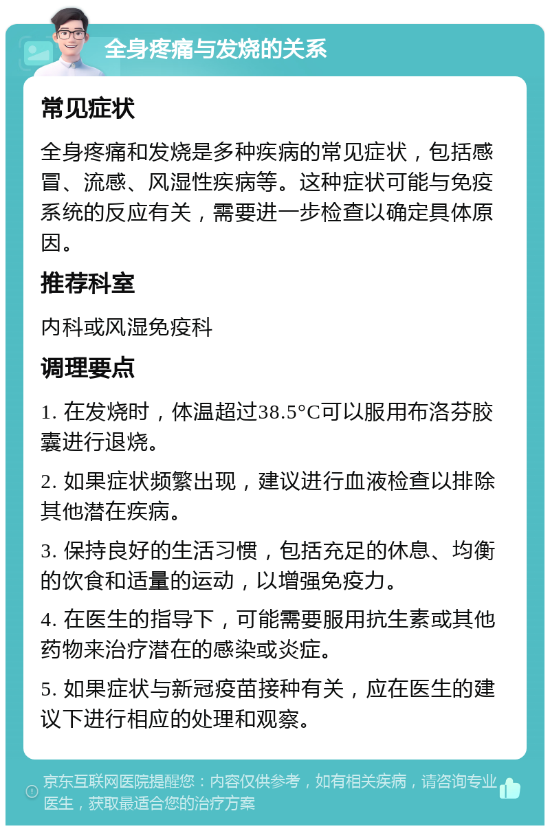 全身疼痛与发烧的关系 常见症状 全身疼痛和发烧是多种疾病的常见症状，包括感冒、流感、风湿性疾病等。这种症状可能与免疫系统的反应有关，需要进一步检查以确定具体原因。 推荐科室 内科或风湿免疫科 调理要点 1. 在发烧时，体温超过38.5°C可以服用布洛芬胶囊进行退烧。 2. 如果症状频繁出现，建议进行血液检查以排除其他潜在疾病。 3. 保持良好的生活习惯，包括充足的休息、均衡的饮食和适量的运动，以增强免疫力。 4. 在医生的指导下，可能需要服用抗生素或其他药物来治疗潜在的感染或炎症。 5. 如果症状与新冠疫苗接种有关，应在医生的建议下进行相应的处理和观察。